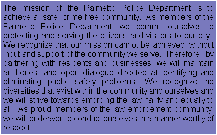 Text Box: The mission of the Palmetto Police Department is to achieve a  safe, crime free community.  As members of the Palmetto Police Department, we commit ourselves to protecting and serving the citizens and visitors to our city.  We recognize that our mission cannot be achieved  without input and support of the community we serve.  Therefore,  by partnering with residents and businesses, we will maintain an honest and open dialogue directed at identifying and eliminating public safety problems.  We recognize the diversities that exist within the community and ourselves and we will strive towards enforcing the law  fairly and equally to all.  As proud members of the law enforcement community, we will endeavor to conduct ourselves in a manner worthy of respect.
